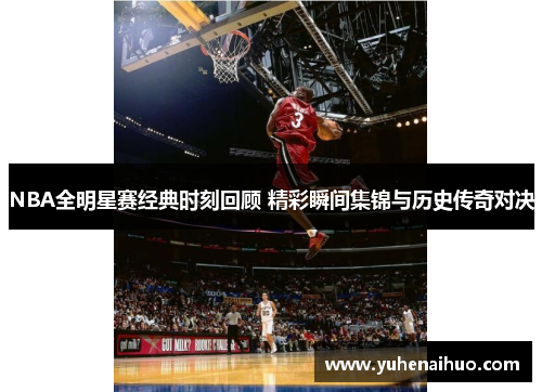 NBA全明星赛经典时刻回顾 精彩瞬间集锦与历史传奇对决