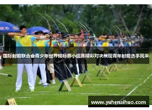 国际射箭联合会青少年世界锦标赛小组赛精彩对决展现青年射箭选手风采