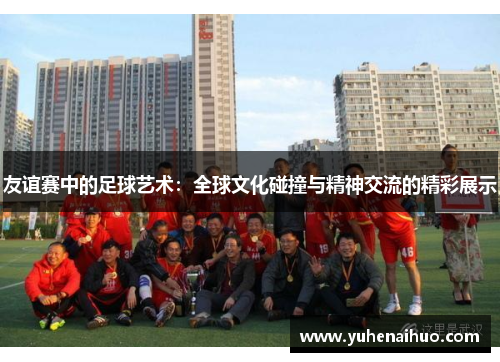 友谊赛中的足球艺术：全球文化碰撞与精神交流的精彩展示