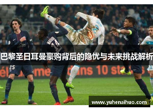 巴黎圣日耳曼豪购背后的隐忧与未来挑战解析