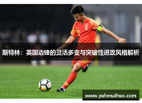斯特林：英国边锋的灵活多变与突破性进攻风格解析