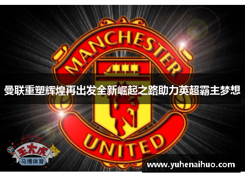 曼联重塑辉煌再出发全新崛起之路助力英超霸主梦想