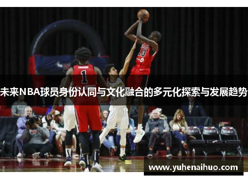 未来NBA球员身份认同与文化融合的多元化探索与发展趋势