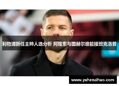 利物浦新任主帅人选分析 阿隆索与图赫尔谁能接班克洛普