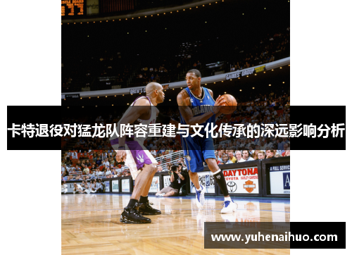 卡特退役对猛龙队阵容重建与文化传承的深远影响分析