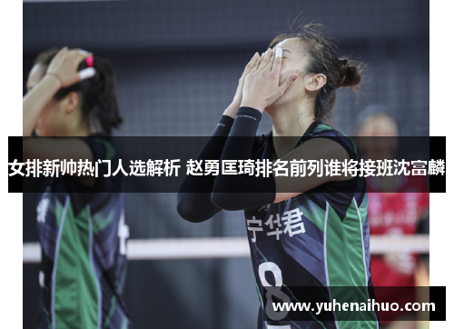 女排新帅热门人选解析 赵勇匡琦排名前列谁将接班沈富麟