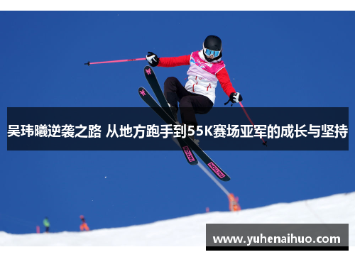 吴玮曦逆袭之路 从地方跑手到55K赛场亚军的成长与坚持
