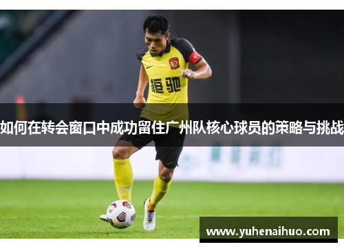 如何在转会窗口中成功留住广州队核心球员的策略与挑战
