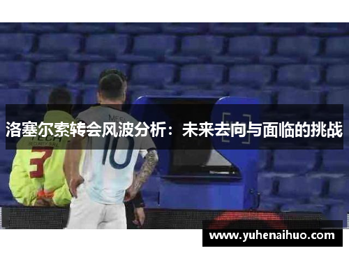 洛塞尔索转会风波分析：未来去向与面临的挑战