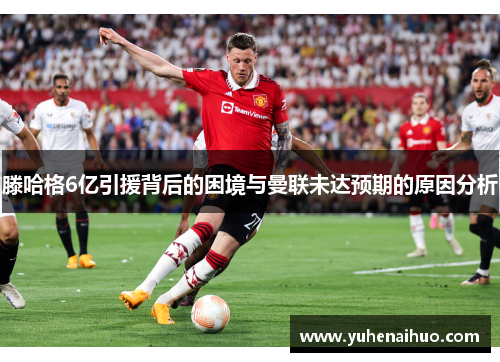 滕哈格6亿引援背后的困境与曼联未达预期的原因分析