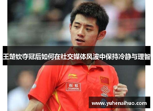 王楚钦夺冠后如何在社交媒体风波中保持冷静与理智