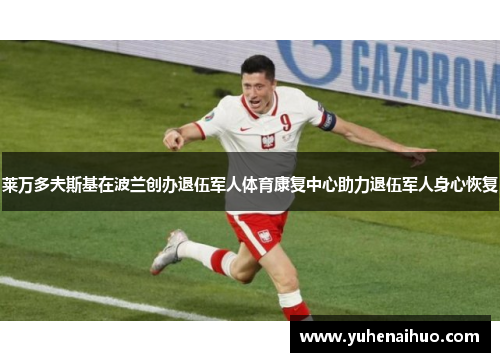 莱万多夫斯基在波兰创办退伍军人体育康复中心助力退伍军人身心恢复