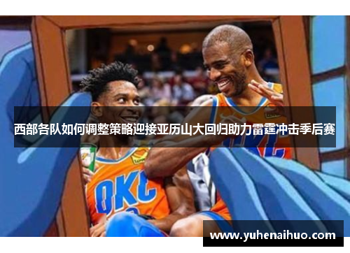 西部各队如何调整策略迎接亚历山大回归助力雷霆冲击季后赛 西部各队如何调整策略迎接亚历山大回归助力雷霆冲击季后赛